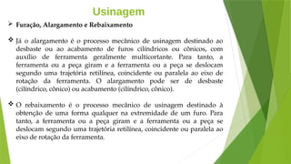 Usinagem
 Furação, Alargamento e Rebaixamento
 Já o alargamento é o processo mecânico de usinagem destinado ao
desbaste ou ao acabamento de furos cilíndricos ou cônicos, com
auxílio de ferramenta geralmente multicortante. Para tanto, a
ferramenta ou a peça giram e a ferramenta ou a peça se deslocam
segundo uma trajetória retilínea, coincidente ou paralela ao eixo de
rotação da ferramenta. O alargamento pode ser de desbaste
(cilíndrico, cônico) ou acabamento (cilíndrico, cônico).
 O rebaixamento é o processo mecânico de usinagem destinado à
obtenção de uma forma qualquer na extremidade de um furo. Para
tanto, a ferramenta ou a peça giram e a ferramenta ou a peça se
deslocam segundo uma trajetória retilínea, coincidente ou paralela ao
eixo de rotação da ferramenta.
 