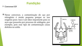 Fundição
 Conversor LD
 Nesse conversor, a contaminação do aço por
nitrogênio é muito pequena porque se usa
oxigênio puro. Isso é um fator importante para os
aços que passarão por processo de soldagem, por
exemplo, pois esse tipo de contaminação causa
defeitos na solda.
 