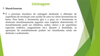 Usinagem
 Mandrilamento
 É o processo mecânico de usinagem destinado à obtenção de
superfícies de revolução com auxílio de uma ou várias ferramentas de
barra. Para tanto, a ferramenta gira e a peça ou a ferramenta se
deslocam simultaneamente segundo uma trajetória determinada. O
mandrilamento pode ser cilíndrico, radial, cônico e de superfícies
especiais (esférico, sangramento etc.). Quanto à finalidade, as
operações de mandrilamento podem ser classificadas ainda em
desbaste e acabamento.
 