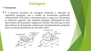 Usinagem
 Fresamento
 É o processo mecânico de usinagem destinado à obtenção de
superfícies quaisquer com o auxílio de ferramentas geralmente
multicortantes. Para tanto, a ferramenta gira e a peça ou a ferramenta
se deslocam segundo uma trajetória qualquer. Distinguem-se dois
tipos básicos de fresamento: tangencial e frontal. Há casos que os dois
tipos básicos de fresamento comparecem simultaneamente, podendo
haver ou não predominância de um sobre outro
 