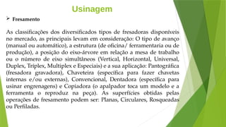 Usinagem
 Fresamento
As classificações dos diversificados tipos de fresadoras disponíveis
no mercado, as principais levam em consideração: O tipo de avanço
(manual ou automático), a estrutura (de oficina/ ferramentaria ou de
produção), a posição do eixo-árvore em relação a mesa de trabalho
ou o número de eixo simultâneos (Vertical, Horizontal, Universal,
Duplex, Tríplex, Multiplex e Especiais) e a sua aplicação: Pantográfica
(fresadora gravadora), Chaveteira (específica para fazer chavetas
internas e/ou externas), Convencional, Dentadora (específica para
usinar engrenagens) e Copiadora (o apalpador toca um modelo e a
ferramenta o reproduz na peça). As superfícies obtidas pelas
operações de fresamento podem ser: Planas, Circulares, Rosqueadas
ou Perfiladas.
 