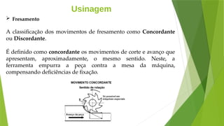 Usinagem
 Fresamento
A classificação dos movimentos de fresamento como Concordante
ou Discordante.
É definido como concordante os movimentos de corte e avanço que
apresentam, aproximadamente, o mesmo sentido. Neste, a
ferramenta empurra a peça contra a mesa da máquina,
compensando deficiências de fixação.
 