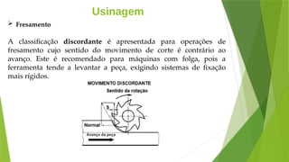 Usinagem
 Fresamento
A classificação discordante é apresentada para operações de
fresamento cujo sentido do movimento de corte é contrário ao
avanço. Este é recomendado para máquinas com folga, pois a
ferramenta tende a levantar a peça, exigindo sistemas de fixação
mais rígidos.
 