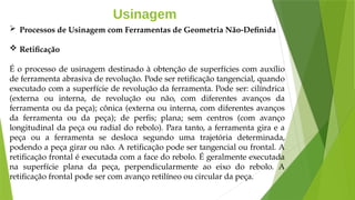 Usinagem
 Processos de Usinagem com Ferramentas de Geometria Não-Definida
 Retificação
É o processo de usinagem destinado à obtenção de superfícies com auxílio
de ferramenta abrasiva de revolução. Pode ser retificação tangencial, quando
executado com a superfície de revolução da ferramenta. Pode ser: cilíndrica
(externa ou interna, de revolução ou não, com diferentes avanços da
ferramenta ou da peça); cônica (externa ou interna, com diferentes avanços
da ferramenta ou da peça); de perfis; plana; sem centros (com avanço
longitudinal da peça ou radial do rebolo). Para tanto, a ferramenta gira e a
peça ou a ferramenta se desloca segundo uma trajetória determinada,
podendo a peça girar ou não. A retificação pode ser tangencial ou frontal. A
retificação frontal é executada com a face do rebolo. É geralmente executada
na superfície plana da peça, perpendicularmente ao eixo do rebolo. A
retificação frontal pode ser com avanço retilíneo ou circular da peça.
 