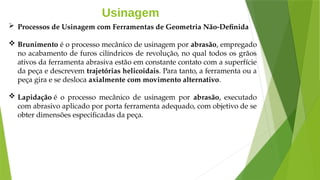 Usinagem
 Processos de Usinagem com Ferramentas de Geometria Não-Definida
 Brunimento é o processo mecânico de usinagem por abrasão, empregado
no acabamento de furos cilíndricos de revolução, no qual todos os grãos
ativos da ferramenta abrasiva estão em constante contato com a superfície
da peça e descrevem trajetórias helicoidais. Para tanto, a ferramenta ou a
peça gira e se desloca axialmente com movimento alternativo.
 Lapidação é o processo mecânico de usinagem por abrasão, executado
com abrasivo aplicado por porta ferramenta adequado, com objetivo de se
obter dimensões especificadas da peça.
 