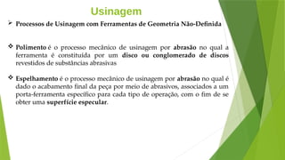 Usinagem
 Processos de Usinagem com Ferramentas de Geometria Não-Definida
 Polimento é o processo mecânico de usinagem por abrasão no qual a
ferramenta é constituída por um disco ou conglomerado de discos
revestidos de substâncias abrasivas
 Espelhamento é o processo mecânico de usinagem por abrasão no qual é
dado o acabamento final da peça por meio de abrasivos, associados a um
porta-ferramenta específico para cada tipo de operação, com o fim de se
obter uma superfície especular.
 
