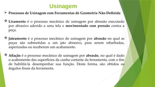 Usinagem
 Processos de Usinagem com Ferramentas de Geometria Não-Definida
 Lixamento é o processo mecânico de usinagem por abrasão executado
por abrasivo aderido a uma tela e movimentado com pressão contra a
peça.
 Jateamento é o processo mecânico de usinagem por abrasão no qual as
peças são submetidas a um jato abrasivo, para serem rebarbadas,
asperizadas ou receberem um acabamento.
 Afiação é o processo mecânico de usinagem por abrasão, no qual é dado
o acabamento das superfícies da cunha cortante da ferramenta, com o fim
de habilitá-la desempenhar sua função. Desta forma, são obtidos os
ângulos finais da ferramenta.
 