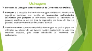 Usinagem
 Processos de Usinagem com Ferramentas de Geometria Não-Definida
 Limagem é o processo mecânico de usinagem destinado à obtenção de
superfícies quaisquer com auxílio de ferramentas multicortantes
(elaboradas por picagem) de movimento contínuo ou alternativo. O
processo contínuo se dá por lima de segmentos em forma de fita e o
processo alternativo através de ferramenta manual.
 Tamboreamento é o processo mecânico de usinagem no qual as peças são
colocadas no interior de um tambor rotativo, juntamente ou não com
materiais especiais, para serem rebarbadas ou receberem um
acabamento.
 