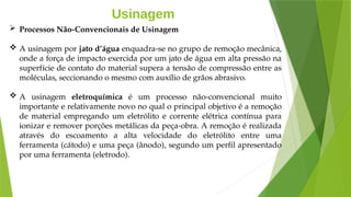 Usinagem
 Processos Não-Convencionais de Usinagem
 A usinagem por jato d’água enquadra-se no grupo de remoção mecânica,
onde a força de impacto exercida por um jato de água em alta pressão na
superfície de contato do material supera a tensão de compressão entre as
moléculas, seccionando o mesmo com auxílio de grãos abrasivo.
 A usinagem eletroquímica é um processo não-convencional muito
importante e relativamente novo no qual o principal objetivo é a remoção
de material empregando um eletrólito e corrente elétrica contínua para
ionizar e remover porções metálicas da peça-obra. A remoção é realizada
através do escoamento a alta velocidade do eletrólito entre uma
ferramenta (cátodo) e uma peça (ânodo), segundo um perfil apresentado
por uma ferramenta (eletrodo).
 