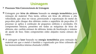 Usinagem
 Processos Não-Convencionais de Usinagem
 Usinagem por feixe de elétrons baseado na energia termelétrica para
remoção de material. Para tanto, utiliza um feixe de elétrons a alta
velocidade, que atua no vácuo, provocando a vaporização do metal da
peça-obra pelo choque dos elétrons contra a superfície da peça-obra. O
processo se aplica à confecção de pequenos orifícios e cavidades. Os
componentes básicos, presentes em todas as máquinas de feixe de
elétrons, são: canhão emissor de elétrons, lentes de focalização e sistema
de ajuste de foco. Estes componentes estão alojados numa câmara de
vácuo.
 A usinagem a laser baseado na energia termelétrica para remoção de
material em que o metal é fundido e vaporizado por feixe colimado de
luz monocromática intensa chamada LASER .
 