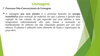 Usinagem
 Processos Não-Convencionais de Usinagem
 A usinagem por arco plasma é o processo baseado na energia
termelétrica para remoção de material, em que o plasma é gerado pela
sujeição de um volume de gás aquecido por arco elétrico a uma
temperatura suficientemente alta para iniciar a ionização ao
bombeamento de elétrons em alta velocidade gerados por um arco
elétrico. O plasma é utilizado como elemento de fusão e vaporização da
peça-obra.
 