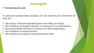 Usinagem
 Ferramentas de corte
As principais propriedades desejadas em um material para ferramenta de
corte são:
 alta dureza; suficiente tenacidade para evitar falha por fratura;
 alta resistência ao desgaste abrasivo, à compressão e ao cisalhamento;
 boas propriedades térmicas e mecânicas em altas temperaturas;
 alta resistência ao choque térmico;
 alta resistência ao impacto; ser quimicamente inerte.
 
