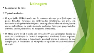 Usinagem
 Ferramentas de corte
 Tipos de materiais
o O aço-rápido (AR) é usado em ferramentas de uso geral [usinagem de
peças forjadas, fundidas ou sinterizadas (metalurgia do pó)], em
ferramentas de geometria complexa ou naquelas usadas em situações em
que as velocidades de corte são mais modestas. Principais propriedades:
dureza a quente, resistência ao desgaste e tenacidade.
o O Metal-duro (MD) é usado em cerca de 50% das aplicações devido ao
custo e à combinação da dureza à temperatura ambiente, dureza a quente,
resistência ao desgaste e tenacidade, possível graças à variação da sua
composição. A ferramenta de MD pode ser aplicada em altas velocidades
de corte.
 