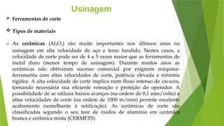 Usinagem
 Ferramentas de corte
 Tipos de materiais
o As cerâmicas (Al2O3) são muito importantes nos últimos anos na
usinagem em alta velocidade de aço e ferro fundido. Nestes casos, a
velocidade de corte pode ser de 4 a 5 vezes maior que as ferramentas de
metal duro (menor tempo de usinagem). Durante muitos anos as
cerâmicas não obtiveram sucesso comercial por exigirem máquina-
ferramenta com altas velocidades de corte, potência elevada e extrema
rigidez. A alta velocidade de corte implica num fluxo intenso de cavacos,
tornando necessária sua eficiente remoção e proteção do operador. A
possibilidade de se utilizar baixos avanços (na ordem de 0,1 mm/volta) e
altas velocidades de corte (na ordem de 1000 m/min) permite excelente
acabamento (semelhante à retificação). As cerâmicas de corte são
classificadas segundo o seu teor de óxidos de alumínio em cerâmica
branca e cerâmica mista (CERMETS).
 