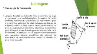 Usinagem
 Geometria da Ferramenta
 Ângulo de folga (α): formado entre a superfície de folga
e o plano de corte medido no plano de medida da cunha
cortante; influencia na diminuição do atrito entre a peça
e a superfície principal de folga. A função do ângulo de
folga (α) é evitar o atrito entre a superfície transitória da
peça e a superfície de incidência (flanco) da ferramenta e
permitir que a aresta de corte penetre no material e corte
livremente. A grandeza de α depende principalmente
dos seguintes fatores: resistência do material da
ferramenta de corte; resistência e dureza do material da
peça a ser usinada.
 