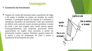 Usinagem
 Geometria da Ferramenta
 Ângulo de cunha (β) formado pelas superfícies de folga
e de saída; é medido no plano de medida da cunha
cortante. A principal função do ângulo β é aumentar a
resistência mecânica da ferramenta, visto que materiais
de difícil corte exercem maior pressão próxima à aresta
de corte e por isso exigem uma cunha menos aguda.
Consequentemente, tais materiais provocam maior
aquecimento na região mais próxima à ponta da
ferramenta (cunha e quina). Portanto, quanto maior for
β, maior a área de dissipação de calor e maior a
resistência da ferramenta de corte.
 