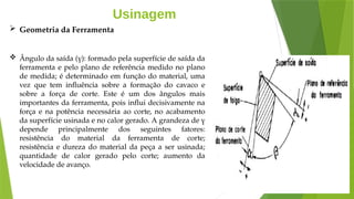 Usinagem
 Geometria da Ferramenta
 Ângulo da saída (γ): formado pela superfície de saída da
ferramenta e pelo plano de referência medido no plano
de medida; é determinado em função do material, uma
vez que tem influência sobre a formação do cavaco e
sobre a força de corte. Este é um dos ângulos mais
importantes da ferramenta, pois influi decisivamente na
força e na potência necessária ao corte, no acabamento
da superfície usinada e no calor gerado. A grandeza de γ
depende principalmente dos seguintes fatores:
resistência do material da ferramenta de corte;
resistência e dureza do material da peça a ser usinada;
quantidade de calor gerado pelo corte; aumento da
velocidade de avanço.
 