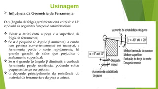 Usinagem
 Influência da Geometria da Ferramenta
O α (ângulo de folga) geralmente está entre 6° e 12°
e possui as seguintes funções e características:
 Evitar o atrito entre a peça e a superfície de
folga da ferramenta;
 Se α é pequeno (o ângulo β aumenta): a cunha
não penetra convenientemente no material, a
ferramenta perde o corte rapidamente, há
grande geração de calor que prejudica o
acabamento superficial;
 Se α é grande (o ângulo β diminui): a cunhada
ferramenta perde resistência, podendo soltar
pequenas lascas ou quebrar;
 α depende principalmente da resistência do
material da ferramenta e da peça a usinar.
 