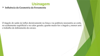 Usinagem
 Influência da Geometria da Ferramenta
O ângulo de saída (γ) influi decisivamente na força e na potência necessária ao corte,
no acabamento superficial e no calor gerado; quanto maior for o ângulo γ menor será
o trabalho de dobramento do cavaco.
 