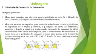 Usinagem
 Influência da Geometria da Ferramenta
O ângulo γ deve ser:
o Maior para materiais que oferecem pouca resistência ao corte. Se γ (ângulo de
saída) aumenta, o β (ângulo de cunha da ferramenta) diminui;
o Menor (e as vezes até negativo) para materiais mais duros e com irregularidades
na superfície. Se o ângulo γ diminui, o β (ângulo de cunha da ferramenta)
aumenta; o ângulo γ negativo é muito usado para corte de materiais de difícil
usinabilidade e em cortes interrompidos, com o inconveniente da necessidade de
maior força de e potências de usinagem e maior calor gerado pela ferramenta,
geralmente o ângulo γ está entre 10° e 30°. O ângulo de saída pode ser positivo,
nulo ou negativo.
 