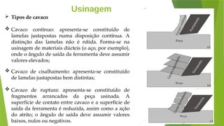 Usinagem
 Tipos de cavaco
 Cavaco contínuo: apresenta-se constituído de
lamelas justapostas numa disposição contínua. A
distinção das lamelas não é nítida. Forma-se na
usinagem de materiais dúcteis (o aço, por exemplo),
onde o ângulo de saída da ferramenta deve assumir
valores elevados;
 Cavaco de cisalhamento: apresenta-se constituído
de lamelas justapostas bem distintas;
 Cavaco de ruptura: apresenta-se constituído de
fragmentos arrancados da peça usinada. A
superfície de contato entre cavaco e a superfície de
saída da ferramenta é reduzida, assim como a ação
do atrito; o ângulo de saída deve assumir valores
baixos, nulos ou negativos.
 
