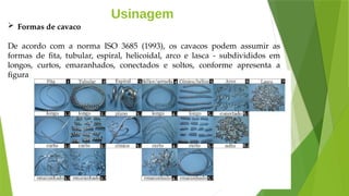 Usinagem
 Formas de cavaco
De acordo com a norma ISO 3685 (1993), os cavacos podem assumir as
formas de fita, tubular, espiral, helicoidal, arco e lasca - subdivididos em
longos, curtos, emaranhados, conectados e soltos, conforme apresenta a
figura:
 