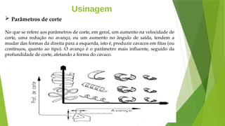 Usinagem
 Parâmetros de corte
No que se refere aos parâmetros de corte, em geral, um aumento na velocidade de
corte, uma redução no avanço, ou um aumento no ângulo de saída, tendem a
mudar das formas da direita para a esquerda, isto é, produzir cavacos em fitas (ou
contínuos, quanto ao tipo). O avanço é o parâmetro mais influente, seguido da
profundidade de corte, afetando a forma do cavaco.
 