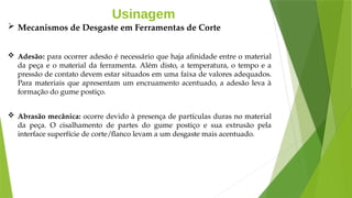 Usinagem
 Mecanismos de Desgaste em Ferramentas de Corte
 Adesão: para ocorrer adesão é necessário que haja afinidade entre o material
da peça e o material da ferramenta. Além disto, a temperatura, o tempo e a
pressão de contato devem estar situados em uma faixa de valores adequados.
Para materiais que apresentam um encruamento acentuado, a adesão leva à
formação do gume postiço.
 Abrasão mecânica: ocorre devido à presença de partículas duras no material
da peça. O cisalhamento de partes do gume postiço e sua extrusão pela
interface superfície de corte/flanco levam a um desgaste mais acentuado.
 