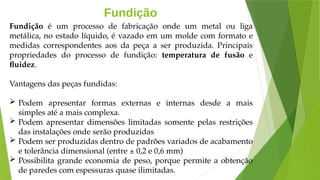 Fundição
Fundição é um processo de fabricação onde um metal ou liga
metálica, no estado líquido, é vazado em um molde com formato e
medidas correspondentes aos da peça a ser produzida. Principais
propriedades do processo de fundição: temperatura de fusão e
fluidez.
Vantagens das peças fundidas:
 Podem apresentar formas externas e internas desde a mais
simples até a mais complexa.
 Podem apresentar dimensões limitadas somente pelas restrições
das instalações onde serão produzidas
 Podem ser produzidas dentro de padrões variados de acabamento
e tolerância dimensional (entre ± 0,2 e 0,6 mm)
 Possibilita grande economia de peso, porque permite a obtenção
de paredes com espessuras quase ilimitadas.
 