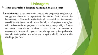 Usinagem
 Tipos de avarias e desgaste nas ferramentas de corte
 Lascamento: é resultante da quebra de pequenos fragmentos
do gume durante a operação de corte. São causas do
lascamento o limite de resistência do material da ferramenta
excedido em áreas localizadas devido a vibrações, variações
microestruturais na peça ou a quebra do gume postiço. Forças
de corte excessivas muitas vezes levam a micro e
macrolascamentos do gume ou da quina, principalmente
quando os ângulos de cunha ou de quina da ferramenta são
muito pequenos.
 