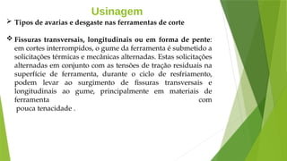 Usinagem
 Tipos de avarias e desgaste nas ferramentas de corte
 Fissuras transversais, longitudinais ou em forma de pente:
em cortes interrompidos, o gume da ferramenta é submetido a
solicitações térmicas e mecânicas alternadas. Estas solicitações
alternadas em conjunto com as tensões de tração residuais na
superfície de ferramenta, durante o ciclo de resfriamento,
podem levar ao surgimento de fissuras transversais e
longitudinais ao gume, principalmente em materiais de
ferramenta com
pouca tenacidade .
 