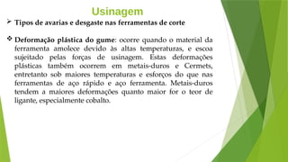 Usinagem
 Tipos de avarias e desgaste nas ferramentas de corte
 Deformação plástica do gume: ocorre quando o material da
ferramenta amolece devido às altas temperaturas, e escoa
sujeitado pelas forças de usinagem. Estas deformações
plásticas também ocorrem em metais-duros e Cermets,
entretanto sob maiores temperaturas e esforços do que nas
ferramentas de aço rápido e aço ferramenta. Metais-duros
tendem a maiores deformações quanto maior for o teor de
ligante, especialmente cobalto.
 