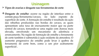 Usinagem
 Tipos de avarias e desgaste nas ferramentas de corte
 Desgaste de entalhe: ocorre na região de interface entre o
contato peça/ferramenta/cavaco, no lado exposto da
superfície de corte. A formação do entalhe é resultado da ação
das rebarbas produzidas nas bordas do cavaco, as quais
apresentam uma taxa de encruamento maior que na parte
central do cavaco, tornando-se uma região com dureza mais
elevada, envolvendo um mecanismo de aderência e
arrancamento. Na região de formação de entalhe a ferramenta
de corte também é submetida à ação oxidante da atmosfera. O
aumento progressivo do entalhe pode levar à quebra da
ferramenta de corte bem, como a um pior acabamento
superficial .
 