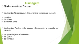 Usinagem
 Movimento entre os Processos
 Movimentos Ativos (causam diretamente a remoção de cavaco):
o de corte
o de avanço
o efetivo de corte
 Movimentos Passivos (não causam diretamente a remoção de
cavaco):
o de aproximação e afastamento
o de ajuste
o de correção
 