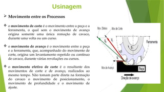 Usinagem
 Movimento entre os Processos
 o movimento de corte é o movimento entre a peça e a
ferramenta, o qual sem o movimento de avanço
origina somente uma única remoção de cavaco,
durante uma volta ou um curso.
 o movimento de avanço é o movimento entre a peça
e a ferramenta, que, acompanhado do movimento de
corte, origina um levantamento repetido ou contínuo
de cavaco, durante várias revoluções ou cursos.
 o movimento efetivo de corte é o resultante dos
movimentos de corte e de avanço, realizados ao
mesmo tempo. Não tomam parte direta na formação
do cavaco o movimento de posicionamento, o
movimento de profundidade e o movimento de
ajuste.
 