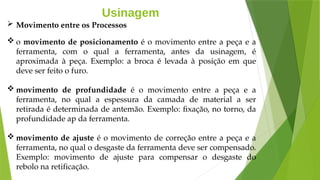 Usinagem
 Movimento entre os Processos
 o movimento de posicionamento é o movimento entre a peça e a
ferramenta, com o qual a ferramenta, antes da usinagem, é
aproximada à peça. Exemplo: a broca é levada à posição em que
deve ser feito o furo.
 movimento de profundidade é o movimento entre a peça e a
ferramenta, no qual a espessura da camada de material a ser
retirada é determinada de antemão. Exemplo: fixação, no torno, da
profundidade ap da ferramenta.
 movimento de ajuste é o movimento de correção entre a peça e a
ferramenta, no qual o desgaste da ferramenta deve ser compensado.
Exemplo: movimento de ajuste para compensar o desgaste do
rebolo na retificação.
 