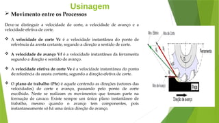 Usinagem
 Movimento entre os Processos
Deve-se distinguir a velocidade de corte, a velocidade de avanço e a
velocidade efetiva de corte.
 A velocidade de corte Vc é a velocidade instantânea do ponto de
referência da aresta cortante, segundo a direção a sentido de corte.
 A velocidade de avanço Vf é a velocidade instantânea da ferramenta
segundo a direção e sentido de avanço.
 A velocidade efetiva de corte Ve é a velocidade instantânea do ponto
de referência da aresta cortante, segundo a direção efetiva de corte.
 O plano de trabalho (Pfe) é aquele contendo as direções (vetores das
velocidades) de corte e avanço, passando pelo ponto de corte
escolhido. Neste se realizam os movimentos que tomam parte na
formação de cavaco. Existe sempre um único plano instantâneo de
trabalho, mesmo quando o avanço tem componentes, pois
instantaneamente só há uma única direção de avanço.
 