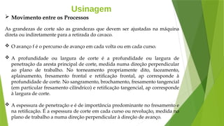 Usinagem
 Movimento entre os Processos
As grandezas de corte são as grandezas que devem ser ajustadas na máquina
direta ou indiretamente para a retirada do cavaco.
 O avanço f é o percurso de avanço em cada volta ou em cada curso.
 A profundidade ou largura de corte é a profundidade ou largura de
penetração da aresta principal de corte, medida numa direção perpendicular
ao plano de trabalho. No torneamento propriamente dito, faceamento,
aplainamento, fresamento frontal e retificação frontal, ap corresponde à
profundidade de corte. No sangramento, brochamento, fresamento tangencial
(em particular fresamento cilíndrico) e retificação tangencial, ap corresponde
à largura de corte.
 A espessura de penetração e é de importância predominante no fresamento e
na retificação. É a espessura de corte em cada curso ou revolução, medida no
plano de trabalho a numa direção perpendicular à direção de avanço.
 