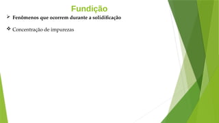 Fundição
 Fenômenos que ocorrem durante a solidificação
 Concentração de impurezas
 