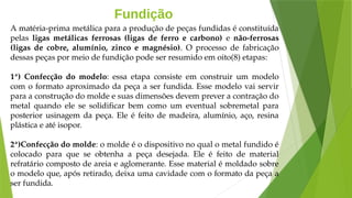 Fundição
A matéria-prima metálica para a produção de peças fundidas é constituída
pelas ligas metálicas ferrosas (ligas de ferro e carbono) e não-ferrosas
(ligas de cobre, alumínio, zinco e magnésio). O processo de fabricação
dessas peças por meio de fundição pode ser resumido em oito(8) etapas:
1ª) Confecção do modelo: essa etapa consiste em construir um modelo
com o formato aproximado da peça a ser fundida. Esse modelo vai servir
para a construção do molde e suas dimensões devem prever a contração do
metal quando ele se solidificar bem como um eventual sobremetal para
posterior usinagem da peça. Ele é feito de madeira, alumínio, aço, resina
plástica e até isopor.
2ª)Confecção do molde: o molde é o dispositivo no qual o metal fundido é
colocado para que se obtenha a peça desejada. Ele é feito de material
refratário composto de areia e aglomerante. Esse material é moldado sobre
o modelo que, após retirado, deixa uma cavidade com o formato da peça a
ser fundida.
 