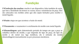 Fundição
3ª)Confecção dos machos: macho é um dispositivo, feito também de areia,
que tem a finalidade de formar os vazios, furos e reentrâncias da peça. Eles
são colocados nos moldes antes que eles sejam fechados para receber o
metal líquido.
4ª)Fusão: etapa em que acontece a fusão do metal.
5ª)Vazamento: o vazamento é o enchimento do molde com metal líquido.
6ª)Desmoldagem: após determinado período de tempo em que a peça se
solidifica dentro do molde, e que depende do tipo de peça, do tipo de
molde e do metal (ou liga metálica), ela é retirada do molde
(desmoldagem) manualmente ou por processos mecânicos.
 