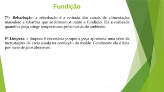 Fundição
7ª) Rebarbação: a rebarbação é a retirada dos canais de alimentação,
massalote e rebarbas que se formam durante a fundição. Ela é realizada
quando a peça atinge temperaturas próximas às do ambiente.
8ª)Limpeza: a limpeza é necessária porque a peça apresenta uma série de
incrustações da areia usada na confecção do molde. Geralmente ela é feita
por meio de jatos abrasivos.
 