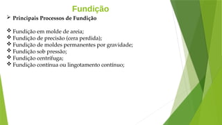 Fundição
 Principais Processos de Fundição
 Fundição em molde de areia;
 Fundição de precisão (cera perdida);
 Fundição de moldes permanentes por gravidade;
 Fundição sob pressão;
 Fundição centrífuga;
 Fundição contínua ou lingotamento contínuo;
 