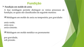 Fundição
A fase moldagem permite distinguir os vários processos de
fundição, os quais são classificados da seguinte maneira:
 Moldagem em molde de areia ou temporário, por gravidade:
areia verde;
areia seca;
areia-cimento.
 Moldagem em molde metálico ou permanente:
por gravidade,
sob pressão.
 Fundição em molde de areia
 