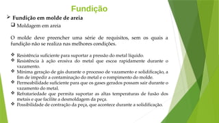 Fundição
 Moldagem em areia
O molde deve preencher uma série de requisitos, sem os quais a
fundição não se realiza nas melhores condições.
 Resistência suficiente para suportar a pressão do metal líquido.
 Resistência à ação erosiva do metal que escoa rapidamente durante o
vazamento.
 Mínima geração de gás durante o processo de vazamento e solidificação, a
fim de impedir a contaminação do metal e o rompimento do molde.
 Permeabilidade suficiente para que os gases gerados possam sair durante o
vazamento do metal.
 Refratariedade que permita suportar as altas temperaturas de fusão dos
metais e que facilite a desmoldagem da peça.
 Possibilidade de contração da peça, que acontece durante a solidificação.
 Fundição em molde de areia
 