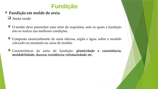 Fundição
 Areia verde
 O molde deve preencher uma série de requisitos, sem os quais a fundição
não se realiza nas melhores condições.
 Composta essencialmente de areia silicosa, argila e água, sobre o modelo
colocado ou montado na caixa de moldar.
 Características da areia de fundição: plasticidade e consistência;
moldabilidade; dureza; resistência; refratariedade etc.
 Fundição em molde de areia
 