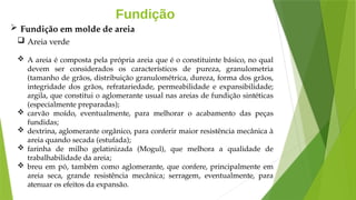 Fundição
 Areia verde
 A areia é composta pela própria areia que é o constituinte básico, no qual
devem ser considerados os característicos de pureza, granulometria
(tamanho de grãos, distribuição granulométrica, dureza, forma dos grãos,
integridade dos grãos, refratariedade, permeabilidade e expansibilidade;
argila, que constitui o aglomerante usual nas areias de fundição sintéticas
(especialmente preparadas);
 carvão moído, eventualmente, para melhorar o acabamento das peças
fundidas;
 dextrina, aglomerante orgânico, para conferir maior resistência mecânica à
areia quando secada (estufada);
 farinha de milho gelatinizada (Mogul), que melhora a qualidade de
trabalhabilidade da areia;
 breu em pó, também como aglomerante, que confere, principalmente em
areia seca, grande resistência mecânica; serragem, eventualmente, para
atenuar os efeitos da expansão.
 Fundição em molde de areia
 