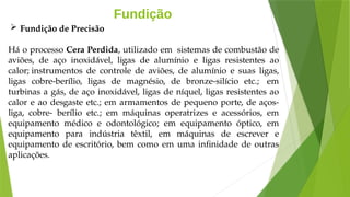 Fundição
Há o processo Cera Perdida, utilizado em sistemas de combustão de
aviões, de aço inoxidável, ligas de alumínio e ligas resistentes ao
calor; instrumentos de controle de aviões, de alumínio e suas ligas,
ligas cobre-berílio, ligas de magnésio, de bronze-silício etc.; em
turbinas a gás, de aço inoxidável, ligas de níquel, ligas resistentes ao
calor e ao desgaste etc.; em armamentos de pequeno porte, de aços-
liga, cobre- berílio etc.; em máquinas operatrizes e acessórios, em
equipamento médico e odontológico; em equipamento óptico, em
equipamento para indústria têxtil, em máquinas de escrever e
equipamento de escritório, bem como em uma infinidade de outras
aplicações.
 Fundição de Precisão
 
