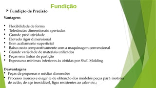 Fundição
Vantagens
 Flexibilidade de forma
 Tolerâncias dimensionais apertadas
 Grande produtividade
 Elevado rigor dimensional
 Bom acabamento superficial
 Baixo custo comparativamente com a maquinagem convencional
 Grande variedade de materiais utilizados
 Peças sem linhas de partição
 Espessuras mínimas inferiores às obtidas por Shell Molding
Desvantagens
 Peças de pequenas e médias dimensões
 Processo moroso e exigente de obtenção dos modelos peças para motores
de avião, de aço inoxidável, ligas resistentes ao calor etc.;
 Fundição de Precisão
 