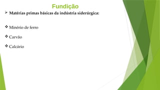 Fundição
 Matérias primas básicas da indústria siderúrgica:
 Minério de ferro
 Carvão
 Calcário
 